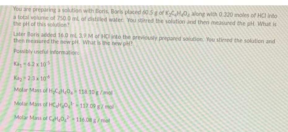 You are preparing a solution with Boris. Boris placed 60.5 g of K,CH2O along with 0.320 moles of HCI into
a total volume of 750.0 mL of distilled water. You stirred the solution and then measured the pH. What is
the pH of this solution?
Later Boris added 16.0 ml 3.9 M of HCI into the previously prepared solution. You stirred the solution and
then measured the new pH. What is the new pH?
Possibly useful information:
Ka = 6.2 x 10 5
Kaz = 2.3 x 106
Molar Mass of H2C4H4O4 118.10 g/mol
Molar Mass of HC,HO = 117.09 g/ mol
Molar Mass of CHO 116.08 g/mol
