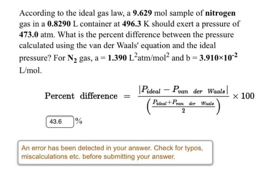 According to the ideal gas law, a 9.629 mol sample of nitrogen
gas in a 0.8290 L container at 496.3 K should exert a pressure of
473.0 atm. What is the percent difference between the pressure
calculated using the van der Waals' equation and the ideal
pressure? For N2 gas, a = 1.390 L²atm/mol? and b = 3.910×10-2
L/mol.
Pideal – Pvan der Waals
-
Percent difference =
x 100
Pideal+Pean der Waals
2
43.6
%
An error has been detected in your answer. Check for typos,
miscalculations etc. before submitting your answer.
