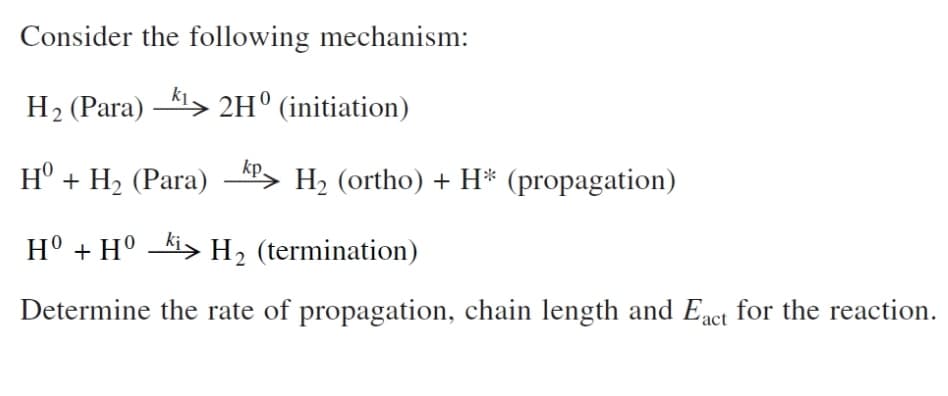 Consider the following mechanism:
H2 (Para) -41> 2H° (initiation)
H° + H2 (Para) -", H2 (ortho) + H* (propagation)
H° + H° -ki> H2 (termination)
Determine the rate of propagation, chain length and Eact for the reaction.
