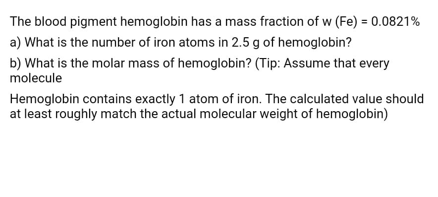 The blood pigment hemoglobin has a mass fraction of w (Fe) = 0.0821%
a) What is the number of iron atoms in 2.5 g of hemoglobin?
b) What is the molar mass of hemoglobin? (Tip: Assume that every
molecule
Hemoglobin contains exactly 1 atom of iron. The calculated value should
at least roughly match the actual molecular weight of hemoglobin)
