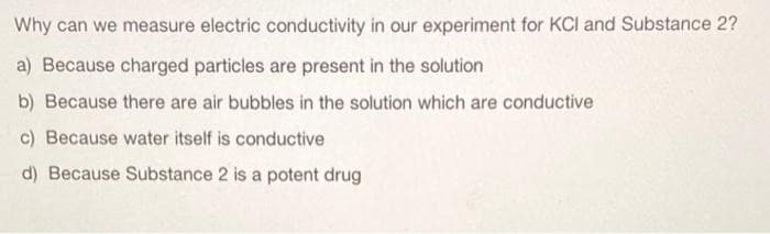 Why can we measure electric conductivity in our experiment for KCI and Substance 2?
a) Because charged particles are present in the solution
b) Because there are air bubbles in the solution which are conductive
c) Because water itself is conductive
d) Because Substance 2 is a potent drug
