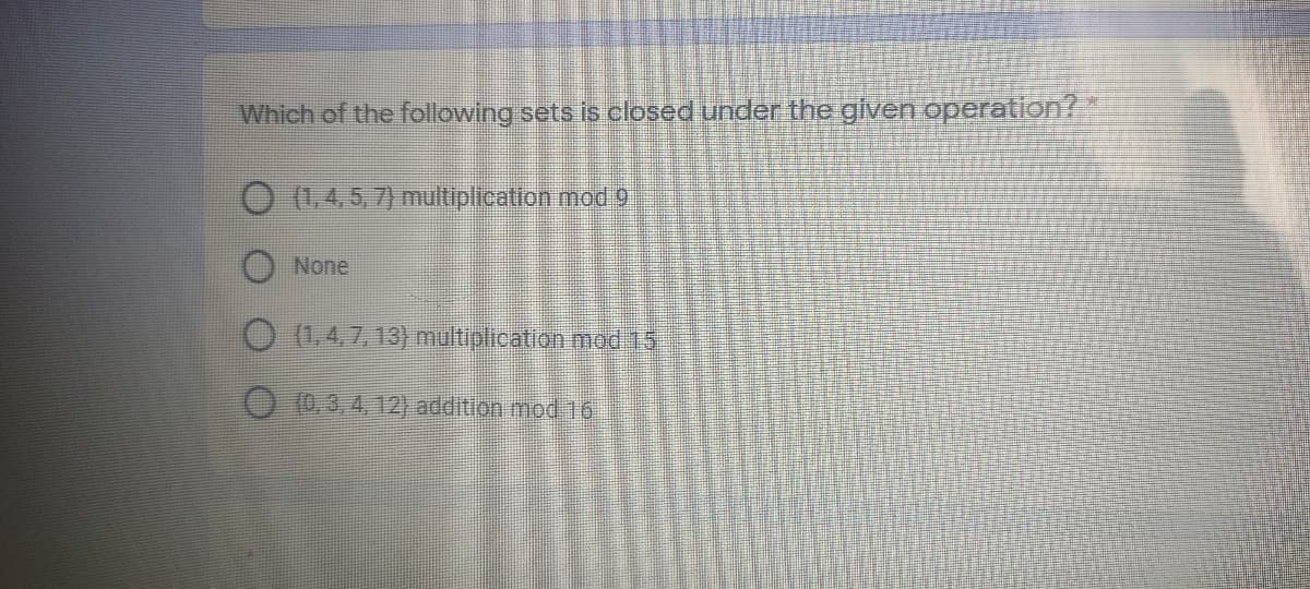 Which of the following sets is closed under the given operation?
O 1.4.5,7) multiplication mod 9
O None
O (1,4,7, 13) multiplication mod 15
O (0, 3,4, 12) addition mod 16
