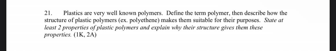 21. Plastics are very well known polymers. Define the term polymer, then describe how the
structure of plastic polymers (ex. polyethene) makes them suitable for their purposes. State at
least 2 properties of plastic polymers and explain why their structure gives them these
properties. (1K, 2A)