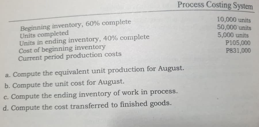 Process Costing System
Beginning inventory, 60% complete
Units completed
Units in ending inventory, 40% complete
Cost of beginning inventory
Current period production costs
10,000 units
50,000 units
5,000 units
P105,000
P831,000
a. Compute the equivalent unit production for August.
b. Compute the unit cost for August.
c. Compute the ending inventory of work in process.
d. Compute the cost transferred to finished goods.
