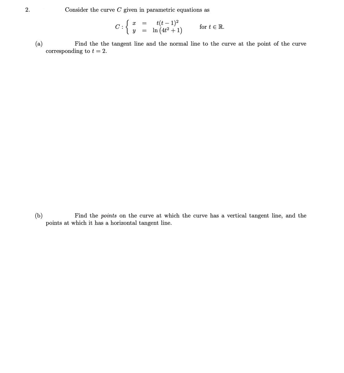 Consider the curve C given in parametric equations as
t(t – 1)?
In (4ť² + 1)
C :
for t e R.
(a)
corresponding to t = 2.
Find the the tangent line and the normal line to the curve at the point of the curve
(b)
points at which it has a horizontal tangent line.
Find the points on the curve at which the curve has a vertical tangent line, and the
2.
