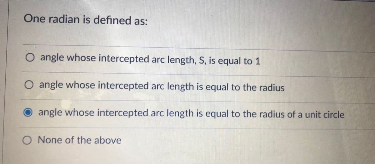 One radian is defined as:
O angle whose intercepted arc length, S, is equal to 1
O angle whose intercepted arc length is equal to the radius
angle whose intercepted arc length is equal to the radius of a unit circle
O None of the above
