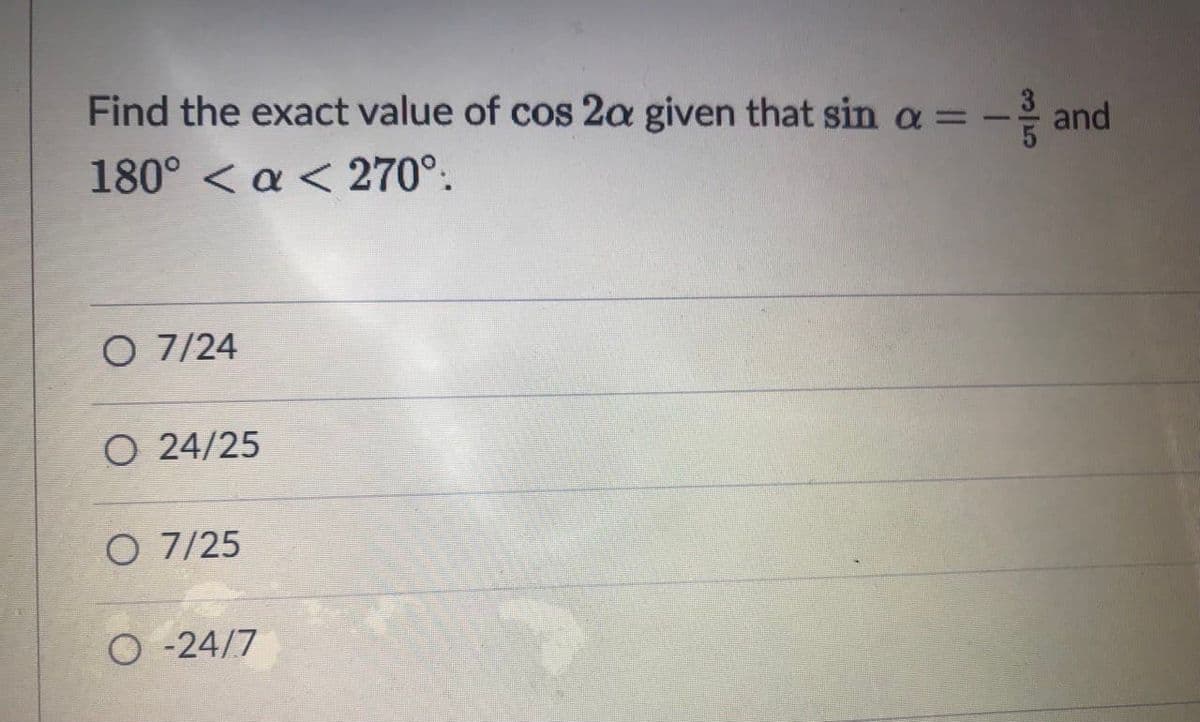 Find the exact value of cos 2a given that sin a = -
180° < a < 270°.
O 7/24
O 24/25
O 7/25
O -24/7

