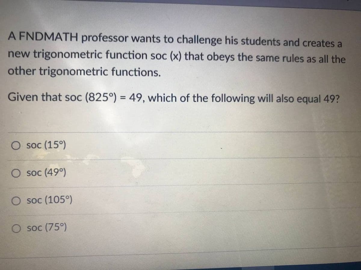 A FNDMATH professor wants to challenge his students and creates a
new trigonometric function soc (x) that obeys the same rules as all the
other trigonometric functions.
Given that soc (825°) = 49, which of the following will also equal 49?
O soc (15°)
O soc (49°)
O soc (105°)
soc (75°)
