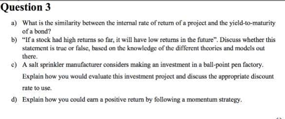 Question 3
a) What is the similarity between the internal rate of retum of a project and the yield-to-maturity
of a bond?
b) "If a stock had high returns so far, it will have low returns in the future". Discuss whether this
statement is true or false, based on the knowledge of the different theories and models out
there.
c) A salt sprinkler manufacturer considers making an investment in a ball-point pen factory.
Explain how you would evaluate this investment project and discuss the appropriate discount
rate to use.
d) Explain how you could eam a positive retum by following a momentum strategy.
