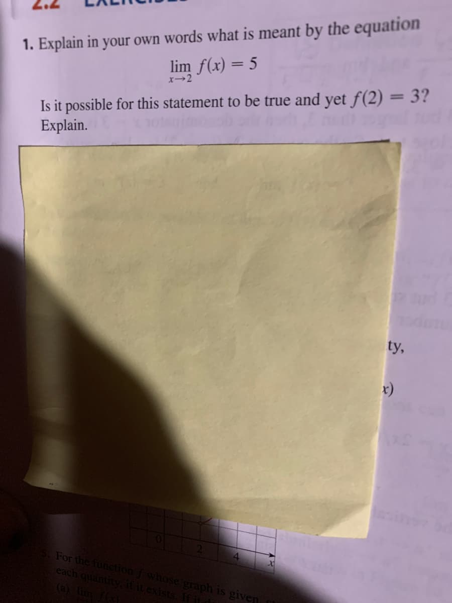 1. Explain in your own words what is meant by the equation
lim f(x) = 5
Is it possible for this statement to be true and yet f(2) = 3?
Explain.
x→2
ty,
r)
For the function f whose graph is given
each quantity.ititexists, fAtd
(a) lim fx
