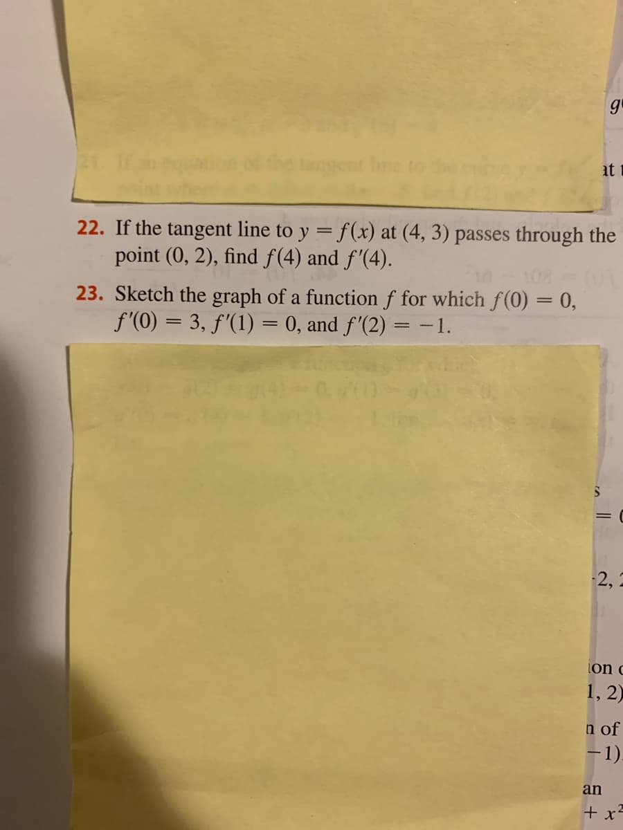 21. If
at t
22. If the tangent line to y = f(x) at (4, 3) passes through the
point (0, 2), find f(4) and f'(4).
23. Sketch the graph of a function f for which f(0) = 0,
f'(0) = 3, f'(1) = 0, and f'(2) = -1.
2, 2
lon c
1, 2)
n of
-1).
an
+ x-
