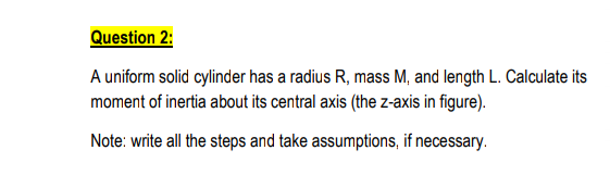 Question 2:
A uniform solid cylinder has a radius R, mass M, and length L. Calculate its
moment of inertia about its central axis (the z-axis in figure).
Note: write all the steps and take assumptions, if necessary.
