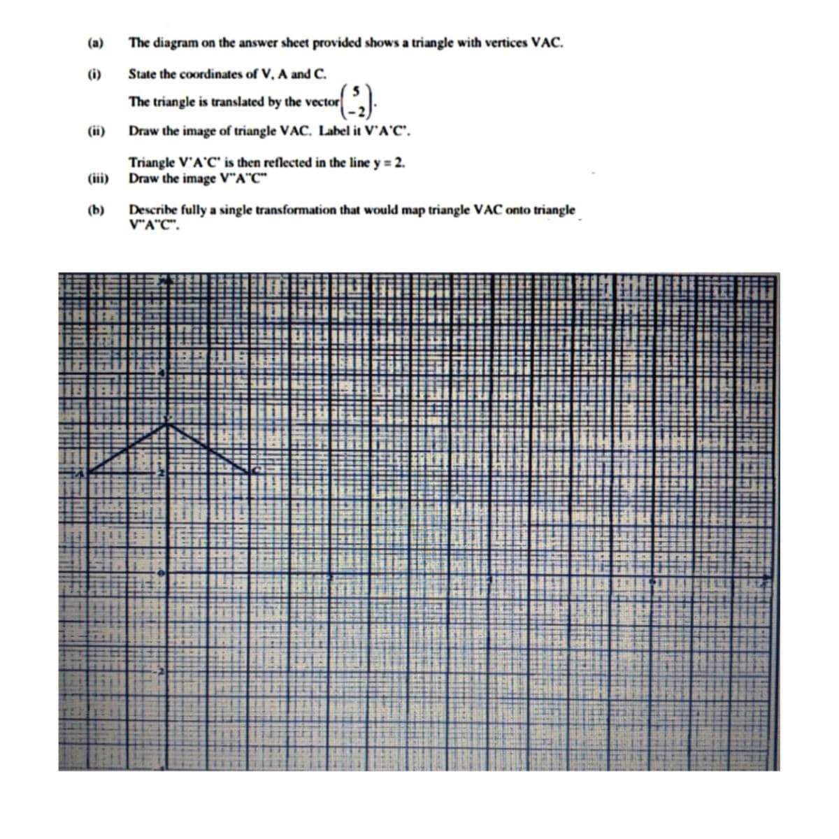 (a)
The diagram on the answer sheet provided shows a triangle with vertices VAC.
(i)
State the coordinates of V, A and C.
The triangle is translated by the vector
(ii)
Draw the image of triangle VAC. Label it V'A'C'.
Triangle V'A'C" is then reflected in the line y = 2.
(iii) Draw the image V"A"C"
Describe fully a single transformation that would map triangle VAC onto triangle
V"A"C".
(b)

