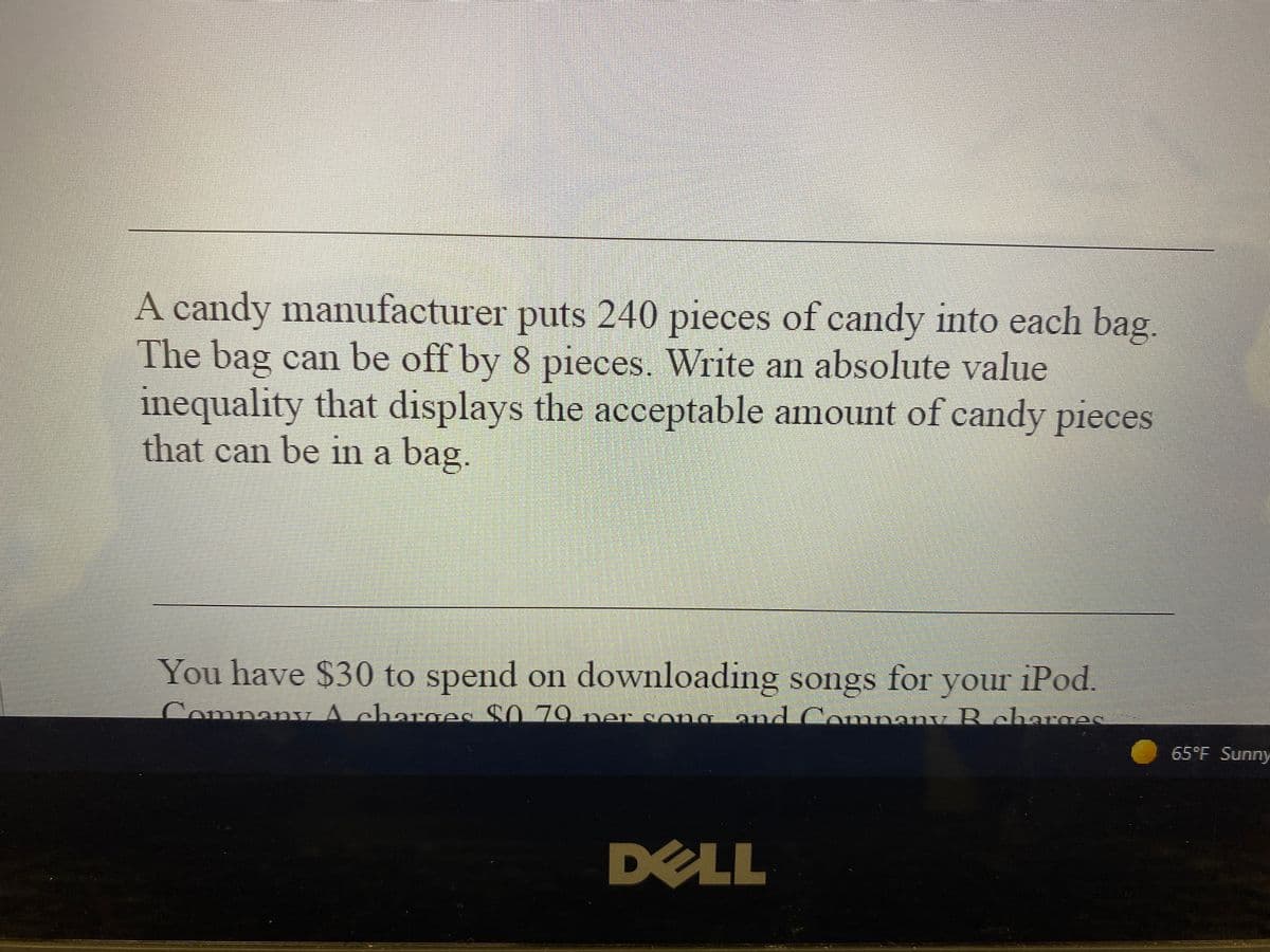 A candy manufacturer puts 240 pieces of candy into each bag
The bag can be off by 8 pieces. Write an absolute value
inequality that displays the acceptable amount of candy pieces
that can be in a bag.
You have $30 to spend on downloading songs
your iPod.
Company A charoes $0 79 ner song and Comnany Rcharge
for
65°F Sunny
DELL
