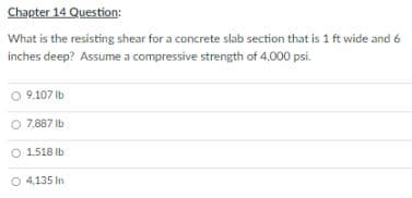 Chapter 14 Question:
What is the resisting shear for a concrete slab section that is 1 ft wide and 6
inches deep? Assume a compressive strength of 4,000 psi.
9.107 Ib
O 7.887 Ib
O 1.518 Ib
O 4,135 In

