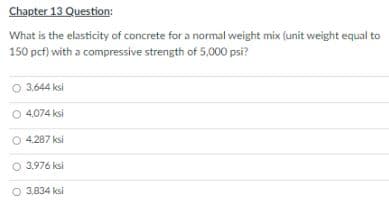 Chapter 13 Question:
What is the elasticity of concrete for a normal weight mix (unit weight equal to
150 pcf) with a compressive strength of 5,000 psi?
O 3.644 ksi
O 4.074 ksi
4,287 ksi
O 3.976 ksi
O 3,834 ksi
