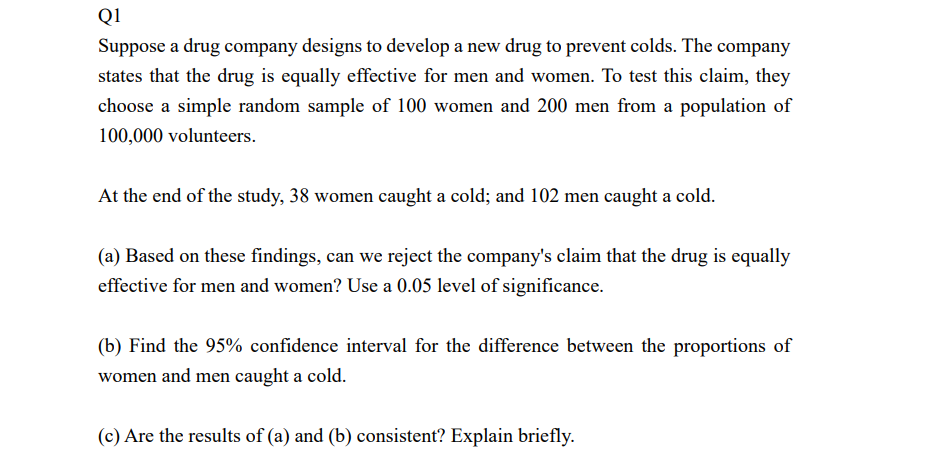 Q1
Suppose a drug company designs to develop a new drug to prevent colds. The company
states that the drug is equally effective for men and women. To test this claim, they
choose a simple random sample of 100 women and 200 men from a population of
100,000 volunteers.
At the end of the study, 38 women caught a cold; and 102 men caught a cold.
(a) Based on these findings, can we reject the company's claim that the drug is equally
effective for men and women? Use a 0.05 level of significance.
(b) Find the 95% confidence interval for the difference between the proportions of
women and men caught a cold.
(c) Are the results of (a) and (b) consistent? Explain briefly.

