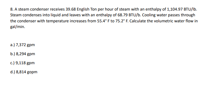 8. A steam condenser receives 39.68 English Ton per hour of steam with an enthalpy of 1,104.97 BTU/lb.
Steam condenses into liquid and leaves with an enthalpy of 68.79 BTU/b. Cooling water passes through
the condenser with temperature increases from 55.4°F to 75.2° F. Calculate the volumetric water flow in
gal/min.
a.) 7,372 gpm
b.) 8,294 gpm
c.) 9,118 gpm
d.) 8,814 gopm
