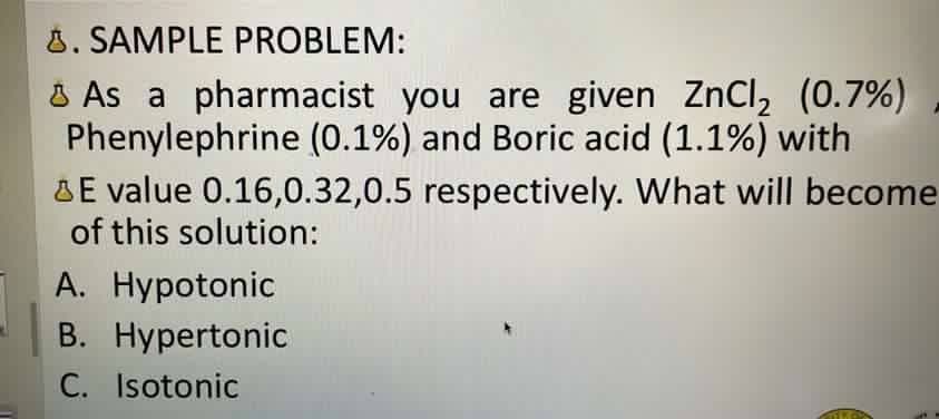 8. SAMPLE PROBLEM:
As a pharmacist you are given ZnCl₂ (0.7%)
Phenylephrine (0.1%) and Boric acid (1.1%) with
E value 0.16,0.32,0.5 respectively. What will become
of this solution:
A. Hypotonic
B. Hypertonic
C. Isotonic