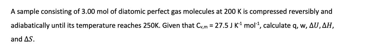 A sample consisting of 3.00 mol of diatomic perfect gas molecules at 200 K is compressed reversibly and
adiabatically until its temperature reaches 250K. Given that Cv,m = 27.5 J K¹ mol-¹, calculate q, w, AU, AH,
and AS.