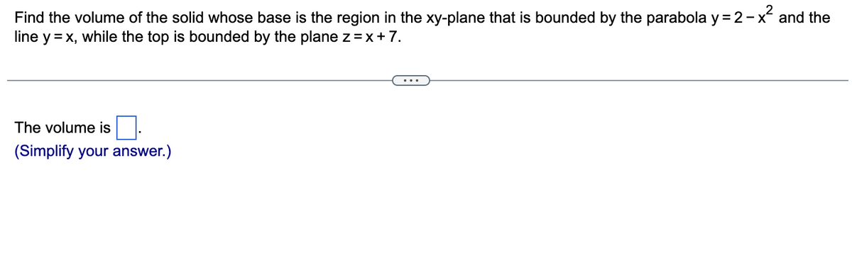 Find the volume of the solid whose base is the region in the xy-plane that is bounded by the parabola y = 2-x² and the
line y = x, while the top is bounded by the plane z = x + 7.
The volume is
(Simplify your answer.)