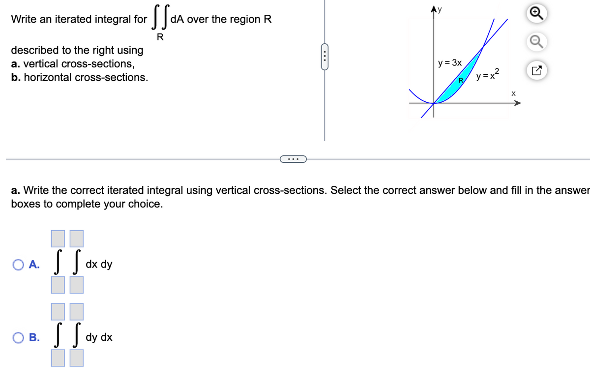 Write an iterated integral for
described to the right using
a. vertical cross-sections,
b. horizontal cross-sections.
O A.
B.
SS dx dy
S S dy
SS dA
R
dy dx
dA over the region R
a. Write the correct iterated integral using vertical cross-sections. Select the correct answer below and fill in the answer
boxes to complete your choice.
B
y = 3x
y=x²
R
X