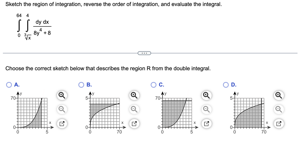 Sketch the region of integration, reverse the order of integration, and evaluate the integral.
64 4
S S
0 3
Choose the correct sketch below that describes the region R from the double integral.
O A.
70-
0-
0
dy dx
4
8y + 8
y
tio
B.
0
y
X
70
C.
70-
5-
0-
0
70