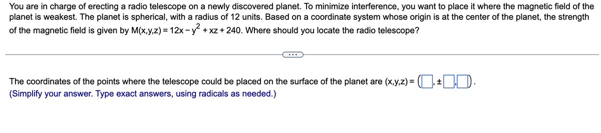 You are in charge of erecting a radio telescope on a newly discovered planet. To minimize interference, you want to place it where the magnetic field of the
planet is weakest. The planet is spherical, with a radius of 12 units. Based on a coordinate system whose origin is at the center of the planet, the strength
of the magnetic field is given by M(x,y,z) = 12x - y² + xz + 240. Where should you locate the radio telescope?
The coordinates of the points where the telescope could be placed on the surface of the planet are (x,y,z) =
(Simplify your answer. Type exact answers, using radicals as needed.)
±
1.D.