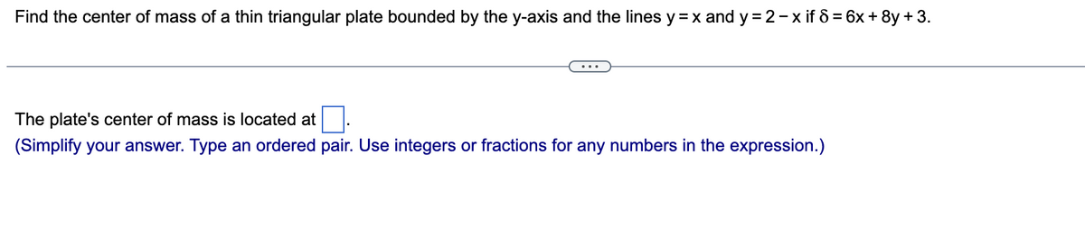 Find the center of mass of a thin triangular plate bounded by the y-axis and the lines y = x and y=2-x if 8 = 6x + 8y + 3.
The plate's center of mass is located at
(Simplify your answer. Type an ordered pair. Use integers or fractions for any numbers in the expression.)