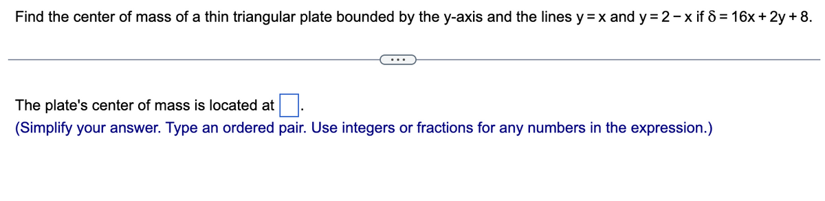 Find the center of mass of a thin triangular plate bounded by the y-axis and the lines y = x and y=2-x if 8 = 16x + 2y + 8.
The plate's center of mass is located at
(Simplify your answer. Type an ordered pair. Use integers or fractions for any numbers in the expression.)