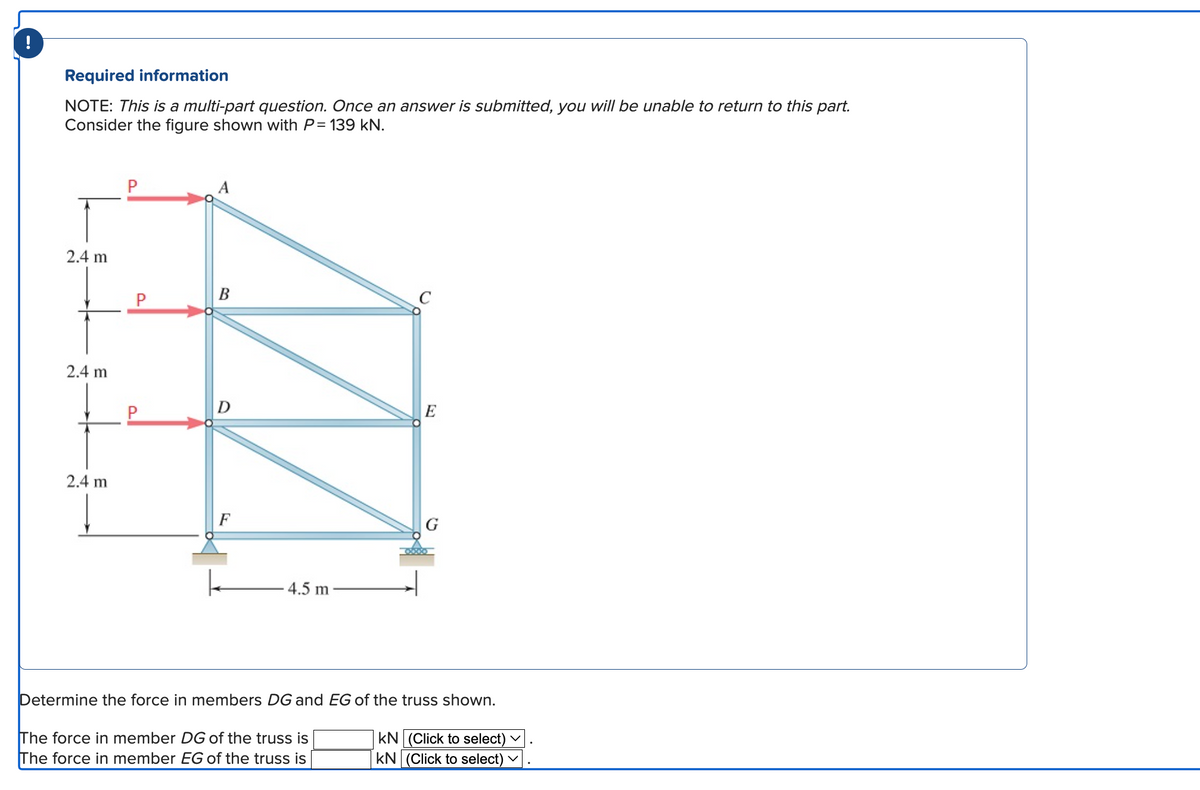Required information
NOTE: This is a multi-part question. Once an answer is submitted, you will be unable to return to this part.
Consider the figure shown with P= 139 kN.
2.4 m
2.4 m
2.4 m
B
F
4.5 m
C
E
Determine the force in members DG and EG of the truss shown.
KN (Click to select)
The force in member DG of the truss is
The force in member EG of the truss is
KN (Click to select)