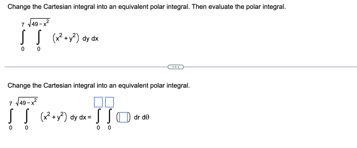 Change the Cartesian integral into an equivalent polar integral. Then evaluate the polar integral.
-x²
7 √49-)
ļļ (x² + y²) dy dx
0
0
Change the Cartesian integral into an equivalent polar integral.
7 √49-x²
! ! (x² + y²) dy dx =
0
!!!
SSO dr de
0
0