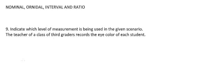 NOMINAL, ORNIDAL, INTERVAL AND RATIO
9. Indicate which level of measurement is being used in the given scenario.
The teacher of a class of third graders records the eye color of each student.

