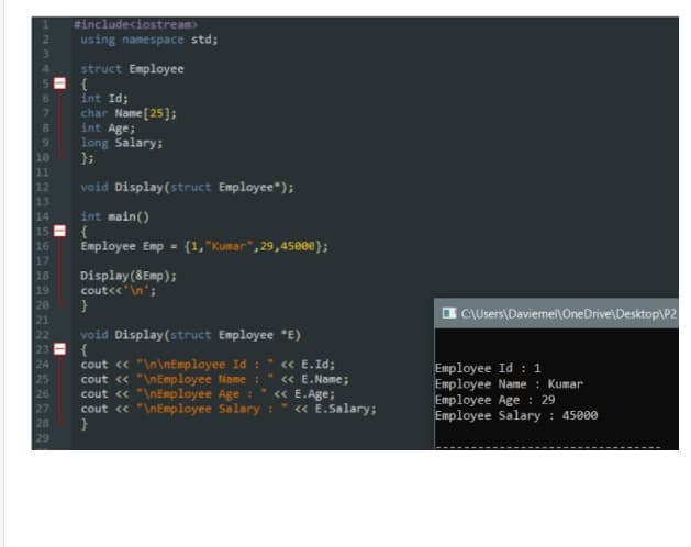 #includeciostream>
using namespace std;
struct Employee
{
int Id;
char Name [25];
int Age;
long Salary;
};
8.
10
11
12
void Display(struct Employee");
int main()
{
Employee Emp =
14
15
16
{1, "Kumar", 29,45eee);
17
Display(8Emp);
cout<<'\n';
18
19
20
21
i CAUsers\Daviemel\OneDrive\Desktop\P2
void Display(struct Employee *E)
{
cout « "\n\nEmployee Id :
cout « "\nEmployee Name :
cout « "\nEmployee Age : " « E.Age;
cout « "\nEmployee Salary :
« E.Id;
24
25
26
27
28
Employee Id : 1
Employee Name : Kumar
Employee Age : 29
Employee Salary : 45000
<« E.Name;
« E.Salary;
29
