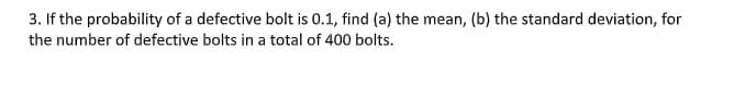 3. If the probability of a defective bolt is 0.1, find (a) the mean, (b) the standard deviation, for
the number of defective bolts in a total of 400 bolts.
