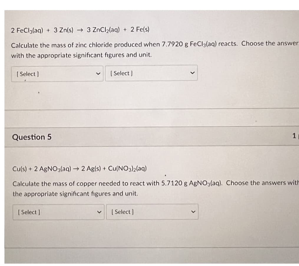 2 FeCl3(aq) + 3 Zn(s) → 3 ZnCl₂(aq) + 2 Fe(s)
Calculate the mass of zinc chloride produced when 7.7920 g FeCl3(aq) reacts. Choose the answer:
with the appropriate significant figures and unit.
[Select]
Question 5
[ Select]
[Select]
Cu(s) + 2 AgNO3(aq) → 2 Ag(s) + Cu(NO3)2(aq)
Calculate the mass of copper needed to react with 5.7120 g AgNO3(aq). Choose the answers with
the appropriate significant figures and unit.
1
[Select]