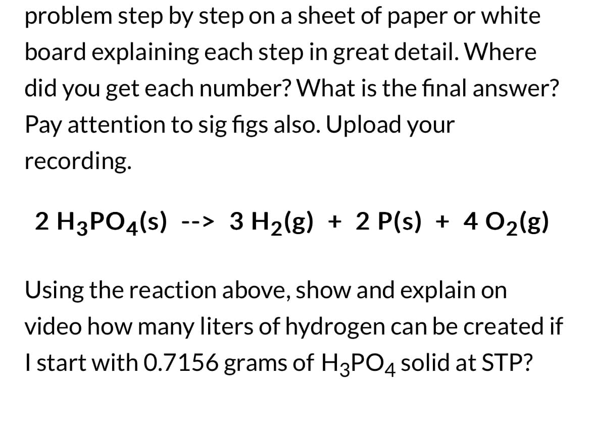 problem step by step on a sheet of paper or white
board explaining each step in great detail. Where
did you get each number? What is the final answer?
Pay attention to sig figs also. Upload your
recording.
2 H3PO4(s) --> 3 H₂(g) + 2 P(s) + 4 O₂(g)
Using the reaction above, show and explain on
video how many liters of hydrogen can be created if
I start with 0.7156 grams of H3PO4 solid at STP?