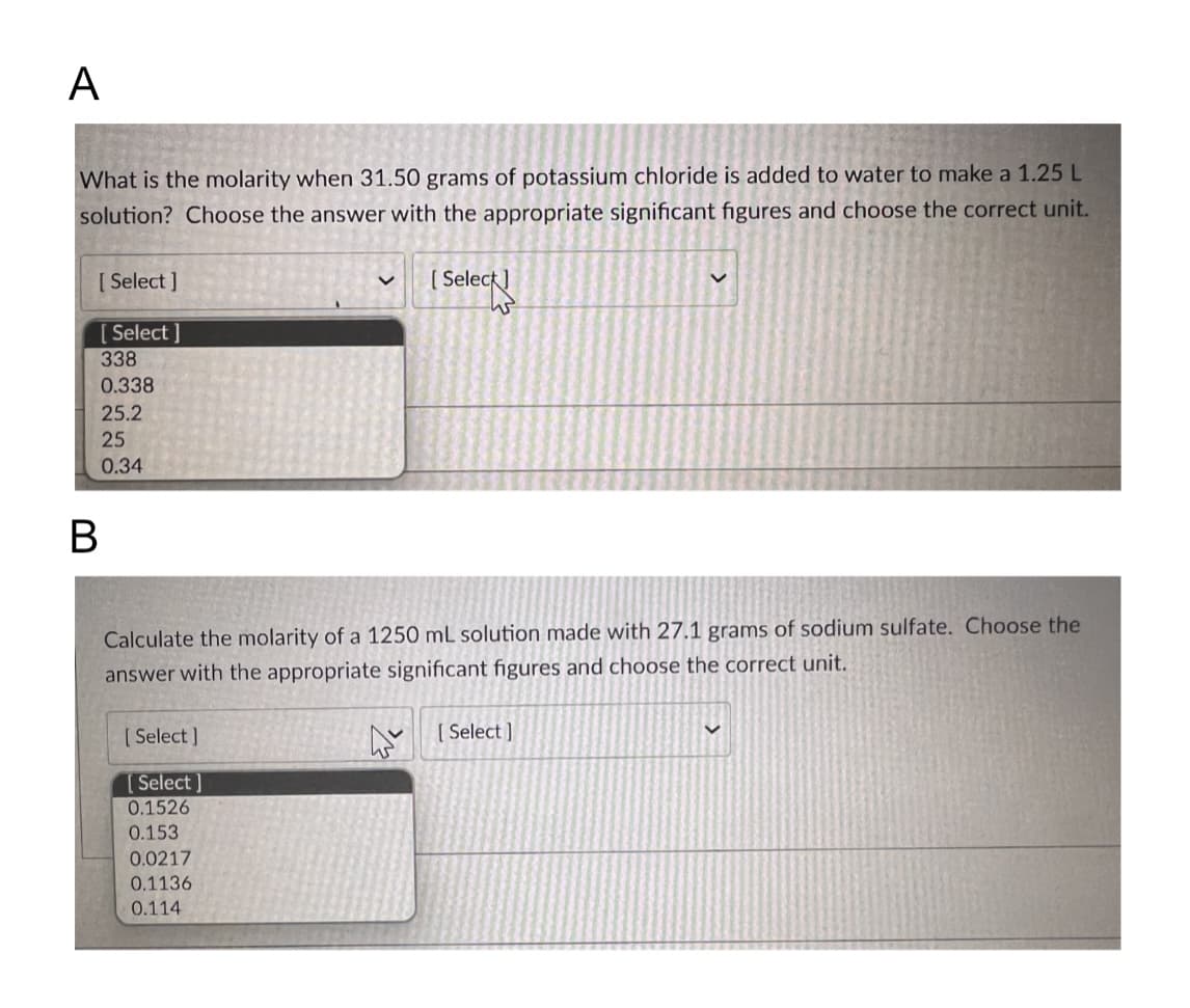 A
What is the molarity when 31.50 grams of potassium chloride is added to water to make a 1.25 L
solution? Choose the answer with the appropriate significant figures and choose the correct unit.
[Select]
[Select]
338
0.338
25.2
25
0.34
B
Calculate the molarity of a 1250 mL solution made with 27.1 grams of sodium sulfate. Choose the
answer with the appropriate significant figures and choose the correct unit.
[Select]
[Select]
0.1526
0.153
[Select]
0.0217
0.1136
0.114
[Select]
V