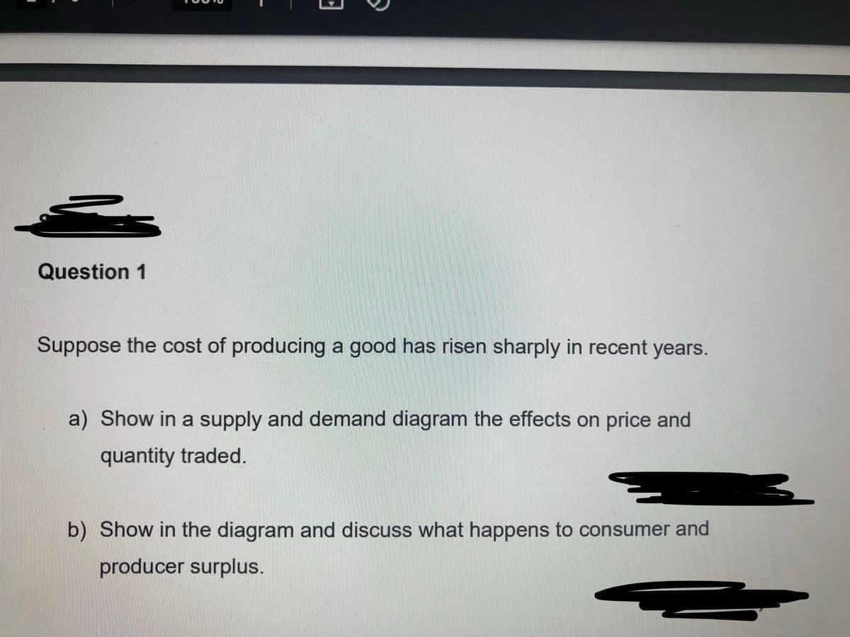 Question 1
Suppose the cost of producing a good has risen sharply in recent years.
a) Show in a supply and demand diagram the effects on price and
quantity traded.
b) Show in the diagram and discuss what happens to consumer and
producer surplus.
