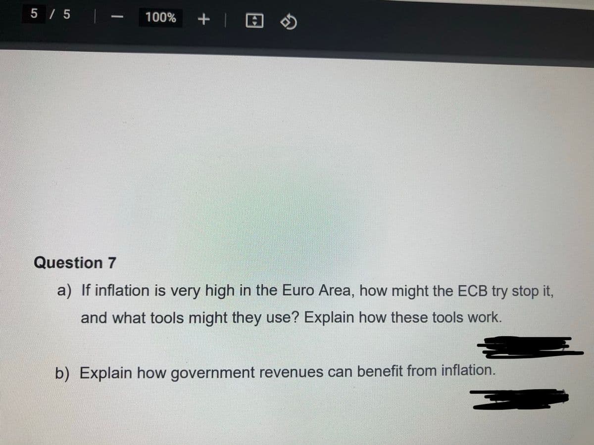 5 / 5
- 100%
Question 7
a) If inflation is very high in the Euro Area, how might the ECB try stop it,
and what tools might they use? Explain how these tools work.
b) Explain how government revenues can benefit from inflation.
