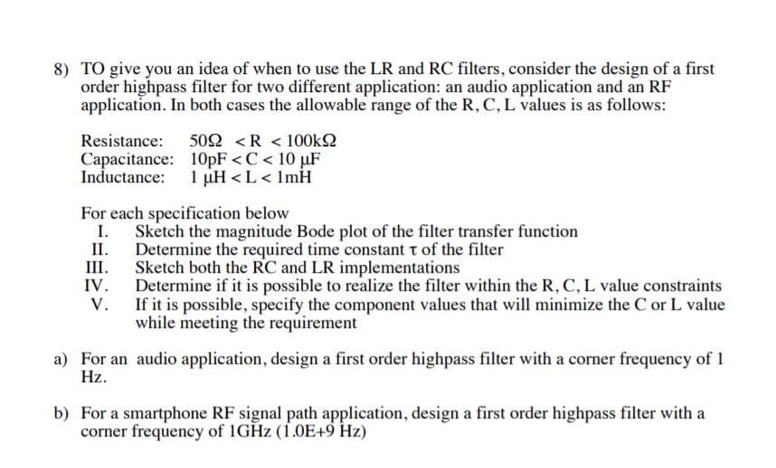8) TO give you an idea of when to use the LR and RC filters, consider the design of a first
order highpass filter for two different application: an audio application and an RF
application. In both cases the allowable range of the R, C, L values is as follows:
502 <R < 100k
Resistance:
Capacitance: 10pF < C < 10 uF
Inductance
1 uH L< ImH
For each specification below
I
Sketch the magnitude Bode plot of the filter transfer function
II.
Determine the required time constant t of the filter
Sketch both the RC and LR implementations
Determine if it is possible to realize the filter within the R, C, L value constraints
If it is possible, specify the component values that will minimize the C or L value
while meeting the requirement
Ш.
IV
V.
a) For an audio application, design a first order highpass filter with a corner frequency of 1
Hz
b) For a smartphone RF signal path application, design a first order highpass filter with a
corner frequency of 1GHZ (1.0E+9 Hz)
