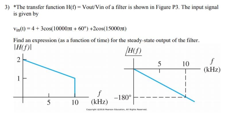 3) The transfer function H(f Vout/Vin of a filter is shown in Figure P3. The input signal
is given by
Vin(t) 4 3cos(10000nt +60) +2cos(15000t)
Find an expression (as a function of time) for the steady-state output of the filter
Hf)
2
5
10
(kHz)
1
f
-180
(kHz)
10
Copyright 02018 Pearson Education, All Rights Reserved.
