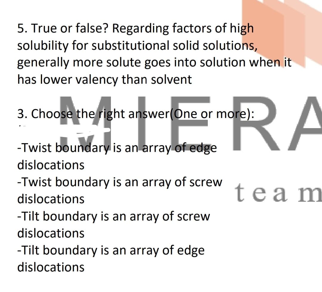 5. True or false? Regarding factors of high
solubility for substitutional solid solutions,
generally more solute goes into solution when it
has lower valency than solvent
HERA
3. Choose the right answer(One or more):
-Twist boundary is an array of edge
dislocations
-Twist boundary is an array of screw
team
dislocations
-Tilt boundary is an array of screw
dislocations
-Tilt boundary is an array of edge
dislocations
