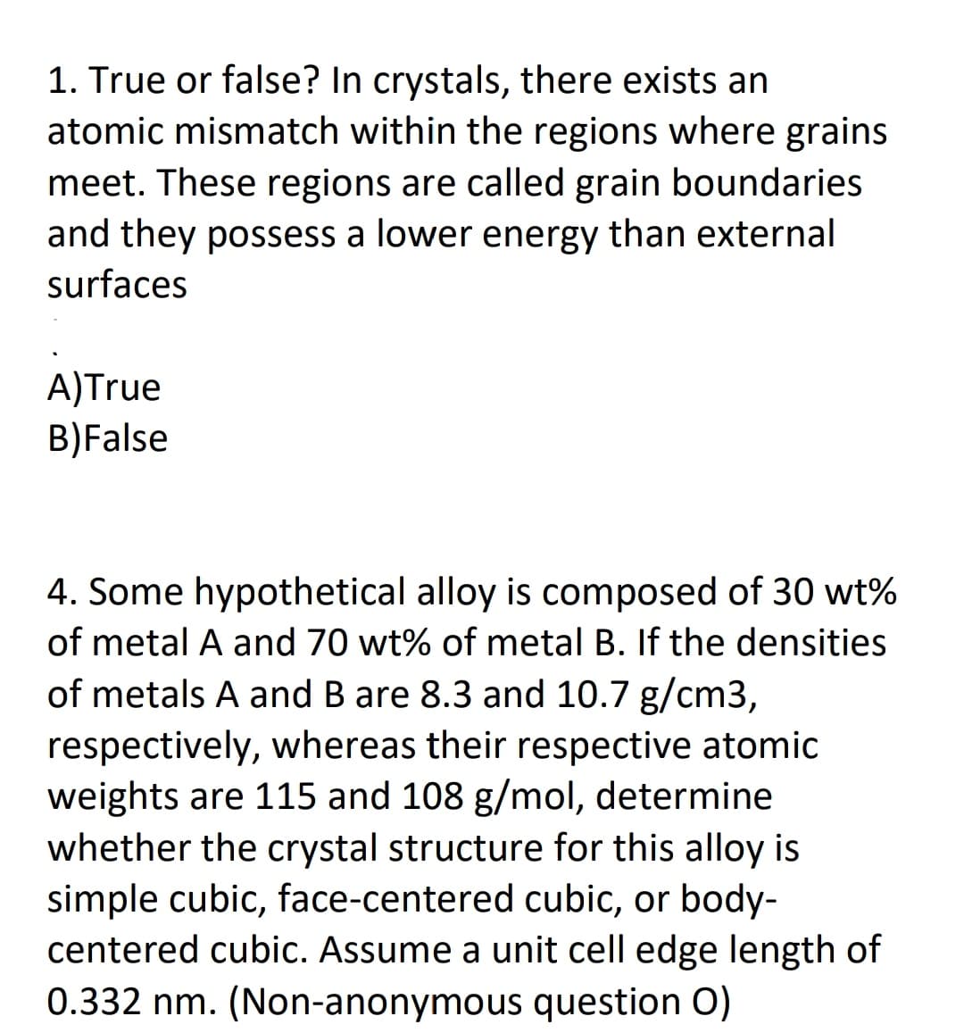 1. True or false? In crystals, there exists an
atomic mismatch within the regions where grains
meet. These regions are called grain boundaries
and they possess a lower energy than external
surfaces
A)True
B)False
4. Some hypothetical alloy is composed of 30 wt%
of metal A and 70 wt% of metal B. If the densities
of metals A and B are 8.3 and 10.7 g/cm3,
respectively, whereas their respective atomic
weights are 115 and 108 g/mol, determine
whether the crystal structure for this alloy is
simple cubic, face-centered cubic, or body-
centered cubic. Assume a unit cell edge length of
0.332 nm. (Non-anonymous question O)
