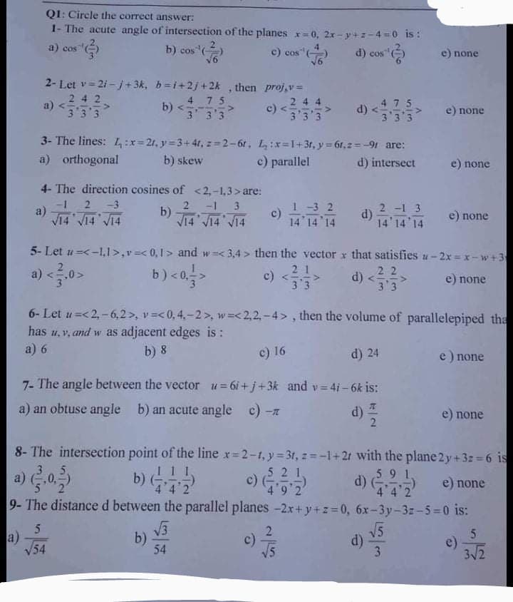 QI: Circle the correct answer:
1- The acute angle of intersection of the planes x=0, 2x- y+z-4 =0 is :
a) cos
b) cos ()
c) cos"
16
d) cos "
e) пone
2- Let v= 21-j+3k, b=i+2j+2k , then proj,v=
242
a) <
3 3 3
4 75
b) <:
3 3'3
24 4
c)
3 3'3
d) <4 7 5
3 3'3
e) none
3- The lines: L4:x=21, y 3+4r, z=2-61, L:x=1+3r, y = 61,2=-91 are:
a) orthogonal
b) skew
c) parallel
d) intersect
e) none
4- The direction cosines of <2,-1,3>are:
2.
a)
V14 V14 V14
1-3 2
c)
14 14 14
-3
2 -1 3
b) 14 J14 V14
2 -1 3
d)
14' 14 14
e) none
5- Let u=<-1,l>,v=< 0,1 > and w=< 3,4 > then the vector x that satisfies u-2x = x-w+3
2 1
c) <53
b) <a
d) <
a)
0>
22
e) none
3 3
6- Let u=<2,-6,2>, v =< 0, 4,-2 >, w=<2,2,-4>, then the volume of parallelepiped tha
has u,v, and w as adjacent edges is:
a) 6
b) 8
c) 16
d) 24
e) none
7- The angle between the vector u=6i+j+3k and v= 4i- 6k is:
a) an obtuse angle b) an acute angle c) -z
d)
e) none
8- The intersection point of the line x 2-1, y 3t, z= -1+2t with the plane 2 y+3z =6 is
5 2 1,
c)
4 9 2
59 1
d)
4 4 2
a)
,0,
b)
e) none
9-The distanced between the parallel planes -2x+y+z=0, 6x-3y-3z-5-0 is:
5
a)
V54
b)
54
c)
V5
V5
d)
3
e)
3/2
