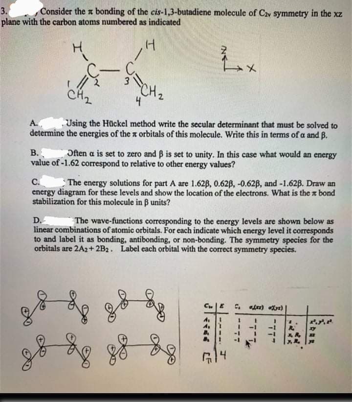 3.
Consider the a bonding of the cis-1,3-butadiene molecule of C2v symmetry in the xz
plane with the carbon atoms numbered as indicated
CH2
A..
Using the Hückel method write the secular determinant that must be solved to
determine the energies of the x orbitals of this molecule. Write this in terms of a and B.
B.
Often a is set to zero and B is set to unity. In this case what would an energy
value of -1.62 correspond to relative to other energy values?
C.
The energy solutions for part A are 1.62B, 0.62B, -0.62B, and -1.62B. Draw an
energy diagram for these levels and show the location of the electrons. What is the a bond
stabilization for this molecule in B units?
D.
linear combinations of atomic orbitals. For each indicate which energy level it corresponds
to and label it as bonding, antibonding, or non-bonding. The symmetry species for the
orbitals are 2A2+ 2B2. Label each orbital with the correct symmetry species.
The wave-functions corresponding to the energy levels are shown below as
