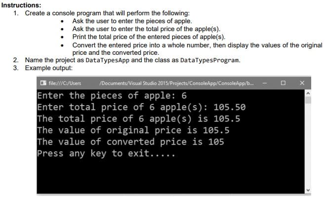 Instructions:
1. Create a console program that will perform the following:
Ask the user to enter the pieces of apple.
Ask the user to enter the total price of the apple(s).
• Print the total price of the entered pieces of apple(s).
Convert the entered price into a whole number, then display the values of the original
price and the converted price.
2. Name the project as DataTypesApp and the class as DataTypesProgram.
3. Example output:
O file:///C:/Users
/Documents/Visual Studio 2015/Projects/ConsoleApp/ConsoleApp/b.
Enter the pieces of apple: 6
Enter total price of 6 apple(s): 105.50
The total price of 6 apple(s) is 105.5
The value of original price is 105.5
The value of converted price is 105
Press any key to exit.....
