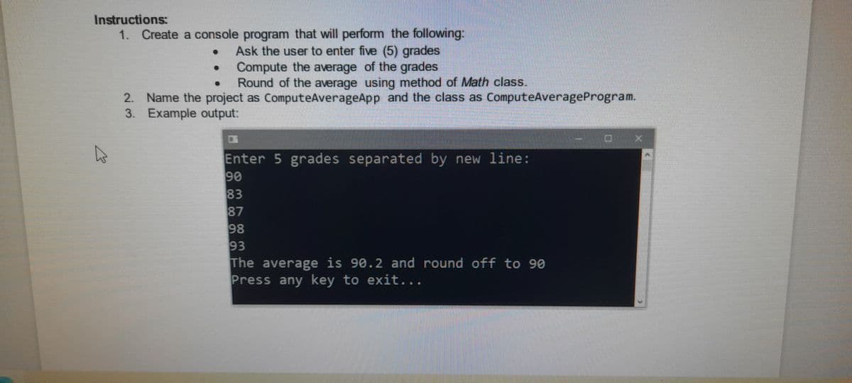 Instructions:
1. Create a console program that will perform the following:
Ask the user to enter five (5) grades
Compute the average of the grades
Round of the average using method of Math class.
2. Name the project as ComputeAverageApp and the class as ComputeAverageProgram.
3. Example output:
Enter 5 grades separated by new line:
90
83
87
98
93
The average is 90.2 and round off to 90
Press any key to exit...
