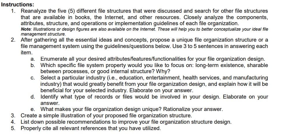 Instructions:
1. Reanalyze the five (5) different file structures that were discussed and search for other file structures
that are available in books, the Internet, and other resources. Closely analyze the components,
attributes, structure, and operations or implementation guidelines of each file organization.
Note: Illustrations or design figures are also available on the Internet. These will help you to better conceptualize your ideal file
management structure.
2. After gathering all the essential ideas and concepts, propose a unique file organization structure or a
file management system using the guidelines/questions below. Use 3 to 5 sentences in answering each
item.
Enumerate all your desired attributes/features/functionalities for your file organization design.
b.
a.
Which specific file system property would you like to focus on: long-term existence, sharable
between processes, or good internal structure? Why?
Select a particular industry (i.e., education, entertainment, health services, and manufacturing
industry) that would greatly benefit from your file organization design, and explain how it will be
beneficial for your selected industry. Elaborate on your answer.
d. Identify what type of records or files would be involved in your design. Elaborate on your
С.
answer.
е.
What makes your file organization design unique? Rationalize your answer.
Create a simple illustration of your proposed file organization structure.
4. List down possible recommendations to improve your file organization structure design.
5. Properly cite all relevant references that you have utilized.
3.
