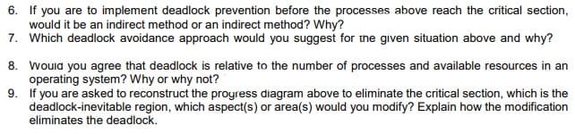 6. If you are to implement deadlock prevention before the processes above reach the critical section,
would it be an indirect method or an indirect method? Why?
7. Which deadlock avoidance approach would you suggest for the given situation above and why?
8. wouid you agree that deadlock is relative to the number of processes and available resources in an
operating system? Why or why not?
9. If you are asked to reconstruct the proyress diagram above to eliminate the critical section, which is the
deadlock-inevitable region, which aspect(s) or area(s) would you modify? Explain how the modification
eliminates the deadlock.
